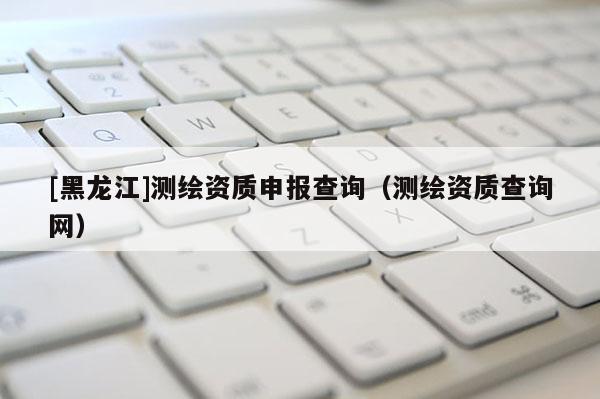 [黑龍江]測繪資質申報查詢（測繪資質查詢網）