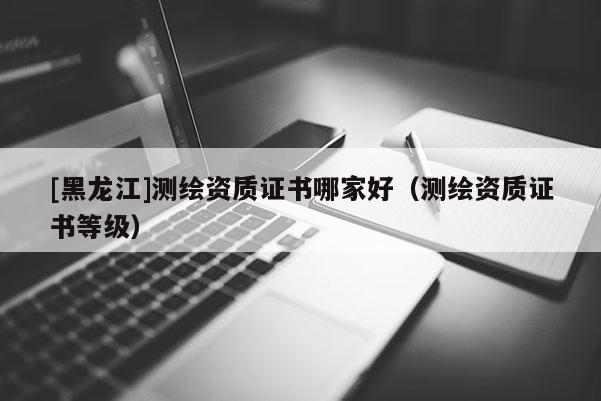 [黑龍江]測繪資質(zhì)證書哪家好（測繪資質(zhì)證書等級）