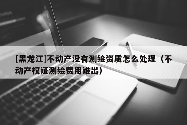 [黑龍江]不動產沒有測繪資質怎么處理（不動產權證測繪費用誰出）