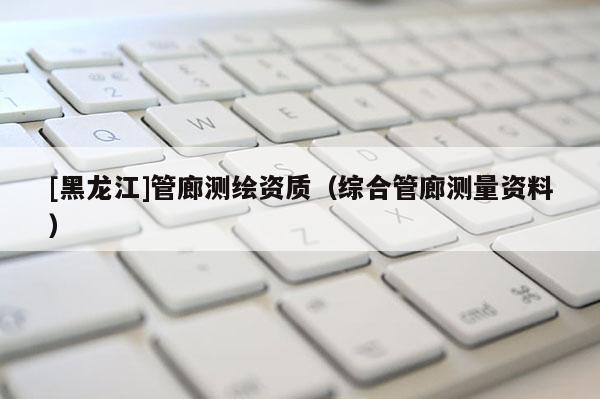 [黑龍江]管廊測繪資質（綜合管廊測量資料）