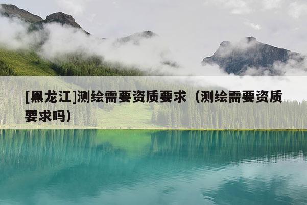 [黑龍江]測繪需要資質(zhì)要求（測繪需要資質(zhì)要求嗎）