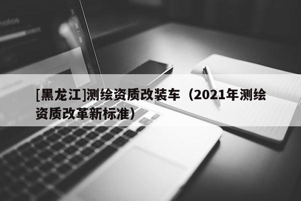 [黑龍江]測繪資質(zhì)改裝車（2021年測繪資質(zhì)改革新標準）