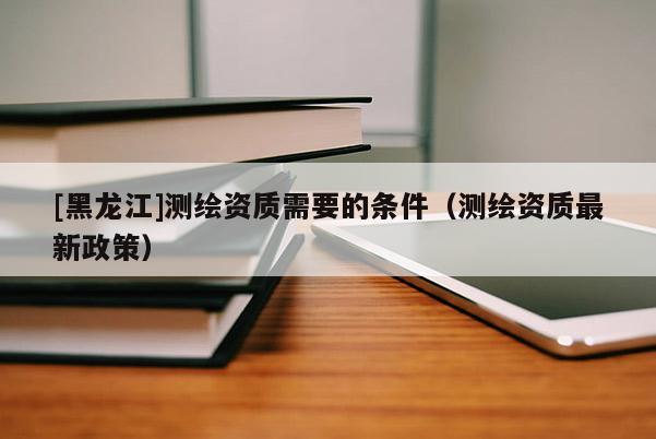 [黑龍江]測繪資質需要的條件（測繪資質最新政策）