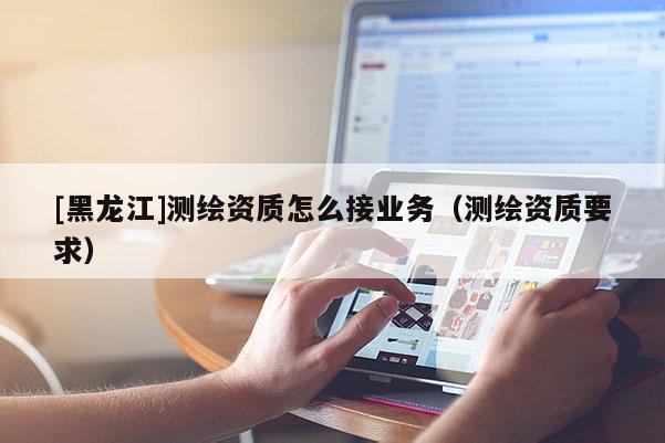 [黑龍江]測繪資質怎么接業務（測繪資質要求）