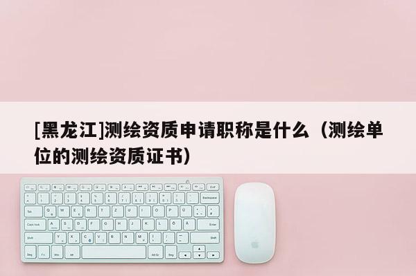 [黑龍江]測繪資質申請職稱是什么（測繪單位的測繪資質證書）