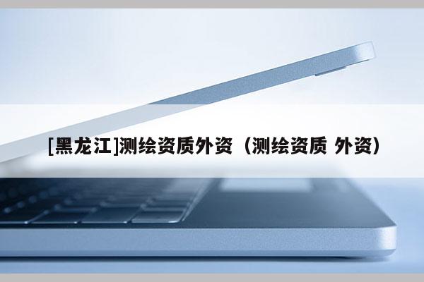 [黑龍江]測繪資質外資（測繪資質 外資）