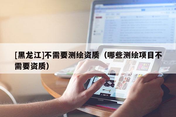 [黑龍江]不需要測繪資質（哪些測繪項目不需要資質）