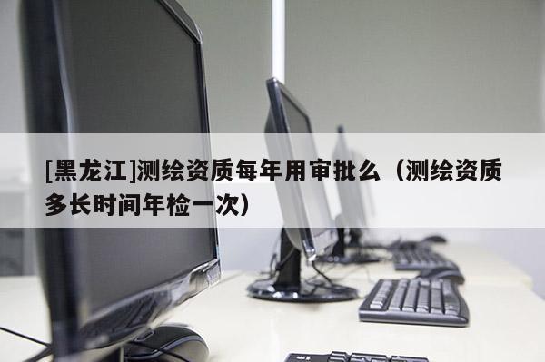 [黑龍江]測繪資質每年用審批么（測繪資質多長時間年檢一次）