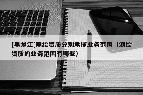 [黑龍江]測繪資質分別承攬業務范圍（測繪資質的業務范圍有哪些）