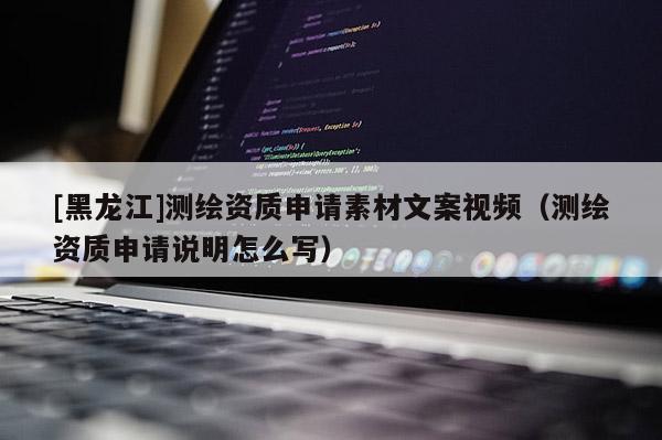 [黑龍江]測繪資質申請素材文案視頻（測繪資質申請說明怎么寫）