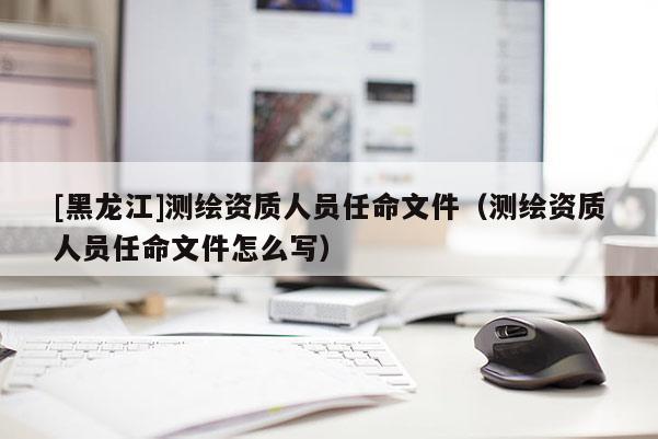 [黑龍江]測繪資質人員任命文件（測繪資質人員任命文件怎么寫）