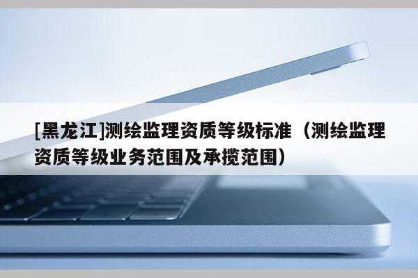 [黑龍江]測繪監理資質等級標準（測繪監理資質等級業務范圍及承攬范圍）