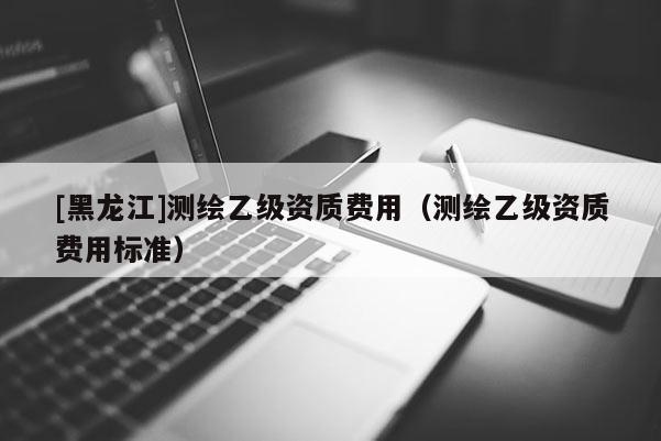 [黑龍江]測繪乙級資質(zhì)費用（測繪乙級資質(zhì)費用標(biāo)準）