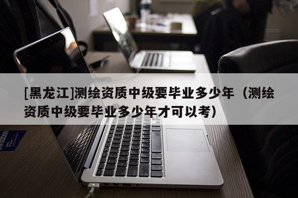 [黑龍江]測繪資質(zhì)中級要畢業(yè)多少年（測繪資質(zhì)中級要畢業(yè)多少年才可以考）