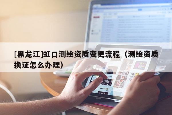 [黑龍江]虹口測繪資質變更流程（測繪資質換證怎么辦理）