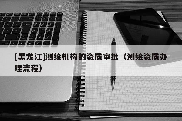 [黑龍江]測繪機構的資質審批（測繪資質辦理流程）