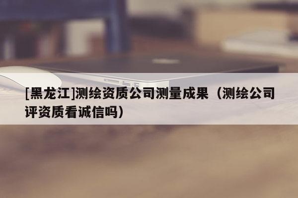 [黑龍江]測繪資質公司測量成果（測繪公司評資質看誠信嗎）