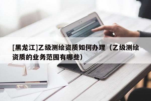 [黑龍江]乙級測繪資質如何辦理（乙級測繪資質的業務范圍有哪些）