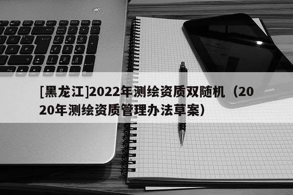 [黑龍江]2022年測繪資質雙隨機（2020年測繪資質管理辦法草案）