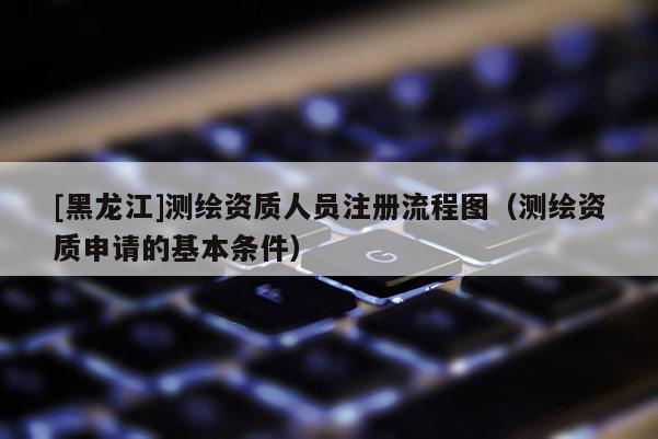 [黑龍江]測繪資質人員注冊流程圖（測繪資質申請的基本條件）