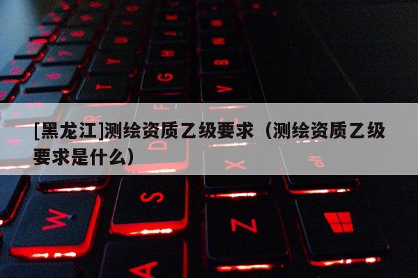 [黑龍江]測繪資質乙級要求（測繪資質乙級要求是什么）