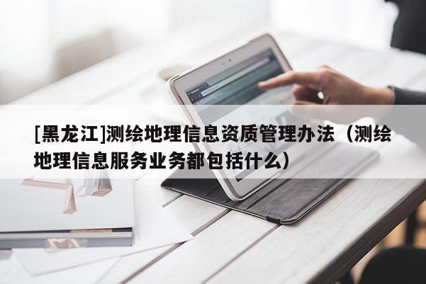 [黑龍江]測繪地理信息資質管理辦法（測繪地理信息服務業務都包括什么）