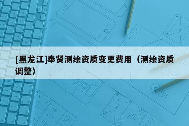 [黑龍江]奉賢測繪資質變更費用（測繪資質調整）
