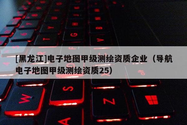 [黑龍江]電子地圖甲級測繪資質企業（導航電子地圖甲級測繪資質25）