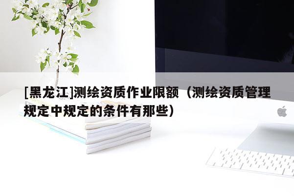 [黑龍江]測繪資質作業限額（測繪資質管理規定中規定的條件有那些）