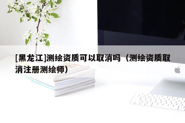 [黑龍江]測繪資質可以取消嗎（測繪資質取消注冊測繪師）