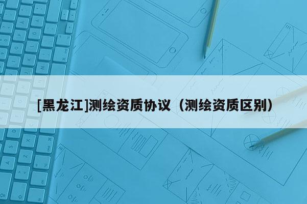 [黑龍江]測繪資質協議（測繪資質區別）