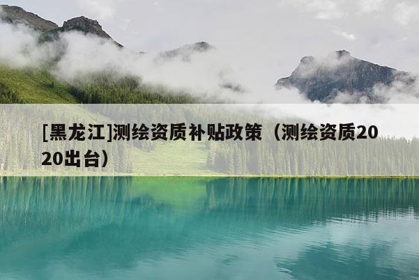 [黑龍江]測繪資質(zhì)補貼政策（測繪資質(zhì)2020出臺）