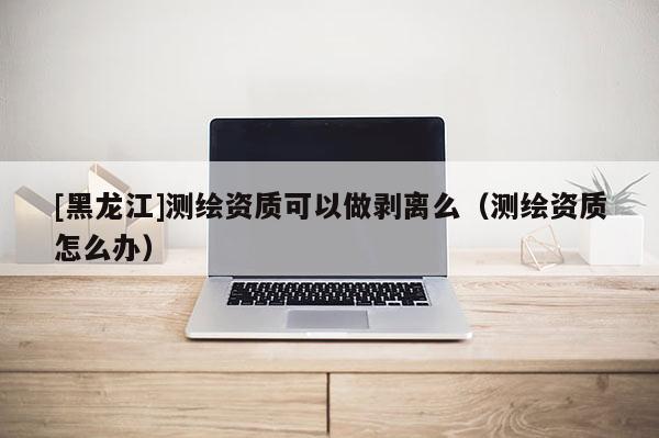 [黑龍江]測繪資質(zhì)可以做剝離么（測繪資質(zhì)怎么辦）