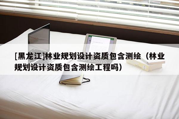 [黑龍江]林業規劃設計資質包含測繪（林業規劃設計資質包含測繪工程嗎）