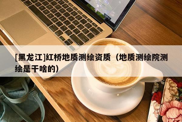 [黑龍江]紅橋地質測繪資質（地質測繪院測繪是干啥的）