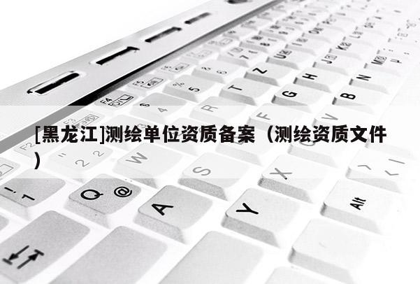 [黑龍江]測繪單位資質備案（測繪資質文件）