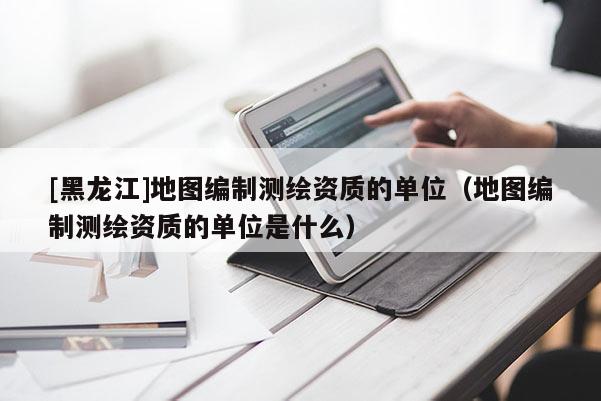 [黑龍江]地圖編制測繪資質(zhì)的單位（地圖編制測繪資質(zhì)的單位是什么）