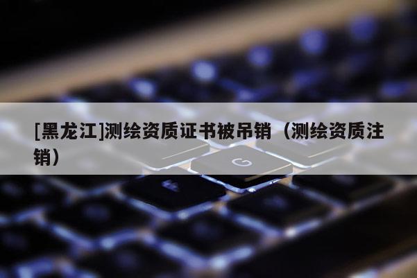 [黑龍江]測繪資質證書被吊銷（測繪資質注銷）