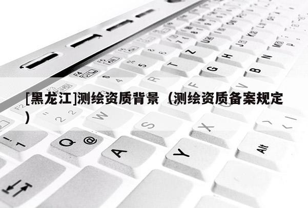 [黑龍江]測繪資質背景（測繪資質備案規定）