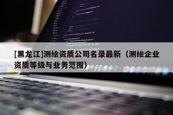 [黑龍江]測繪資質(zhì)公司名錄最新（測繪企業(yè)資質(zhì)等級與業(yè)務(wù)范圍）
