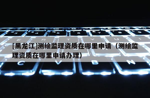 [黑龍江]測(cè)繪監(jiān)理資質(zhì)在哪里申請(qǐng)（測(cè)繪監(jiān)理資質(zhì)在哪里申請(qǐng)辦理）