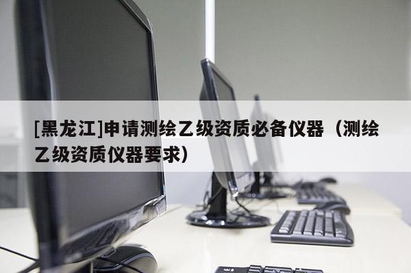 [黑龍江]申請測繪乙級資質必備儀器（測繪乙級資質儀器要求）