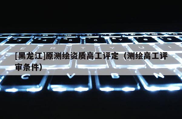 [黑龍江]原測繪資質高工評定（測繪高工評審條件）