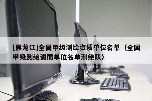 [黑龍江]全國(guó)甲級(jí)測(cè)繪資質(zhì)單位名單（全國(guó)甲級(jí)測(cè)繪資質(zhì)單位名單測(cè)繪隊(duì)）