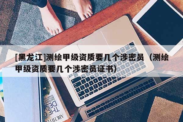 [黑龍江]測繪甲級資質要幾個涉密員（測繪甲級資質要幾個涉密員證書）