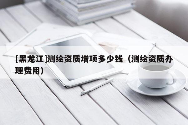 [黑龍江]測繪資質增項多少錢（測繪資質辦理費用）