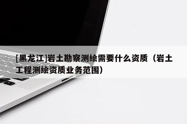 [黑龍江]巖土勘察測(cè)繪需要什么資質(zhì)（巖土工程測(cè)繪資質(zhì)業(yè)務(wù)范圍）