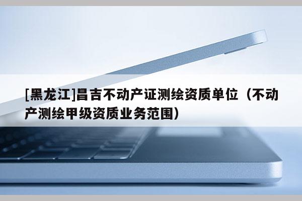 [黑龍江]昌吉不動產證測繪資質單位（不動產測繪甲級資質業務范圍）
