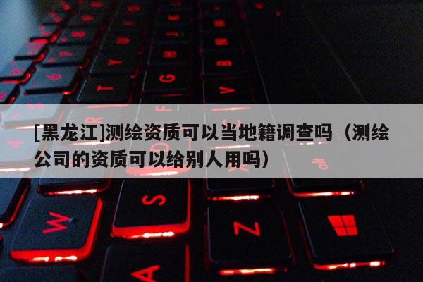 [黑龍江]測繪資質可以當地籍調查嗎（測繪公司的資質可以給別人用嗎）