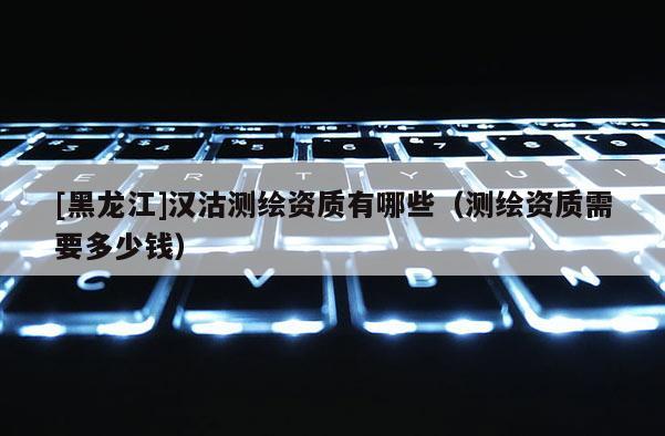 [黑龍江]漢沽測繪資質有哪些（測繪資質需要多少錢）